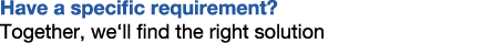Have a specific requirement? Together, we‘ll find the right solution
